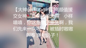 【大神pickupgirl】高颜值援交女神，女神挑逗大哥’小样嘻嘻，你这是憋了多久啊，我们先来一次吧‘，被插时嗷嗷叫春 爽射奶子！