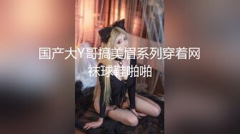 国产大Y哥搞美眉系列穿着网袜球鞋啪啪