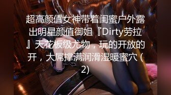 超高颜值女神带着闺蜜户外露出明星颜值御姐『Dirty劳拉』天花板级尤物，玩的开放的开，大屌撑满润滑湿暖蜜穴 (2)