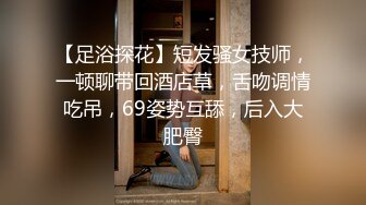 【足浴探花】短发骚女技师，一顿聊带回酒店草，舌吻调情吃吊，69姿势互舔，后入大肥臀