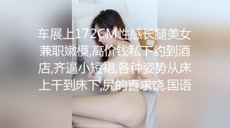 车展上172CM性感长腿美女兼职嫩模,高价钱私下约到酒店,齐逼小短裙,各种姿势从床上干到床下,尻的直求饶.国语