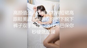 高颜值迷人性感漏内裤短裙高跟鞋美脚美腿跪在你胯下脱下裤子双手撸管口含住鸡巴保你秒硬就是操