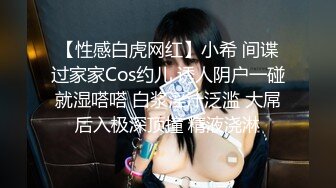 【性感白虎网红】小希 间谍过家家Cos约儿 诱人阴户一碰就湿嗒嗒 白浆淫汁泛滥 大屌后入极深顶撞 精液浇淋