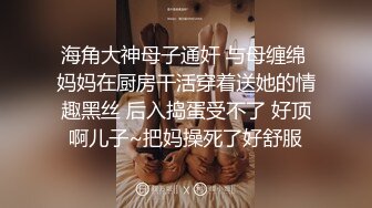 海角大神母子通奸 与母缠绵 妈妈在厨房干活穿着送她的情趣黑丝 后入捣蛋受不了 好顶啊儿子~把妈操死了好舒服