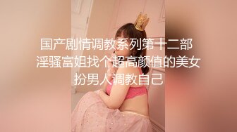 国产剧情调教系列第十二部 淫骚富姐找个超高颜值的美女扮男人调教自己