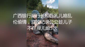 广西银行副行长和巨乳儿媳乱伦偷情，监控记录公公趁儿子不在操儿媳5次