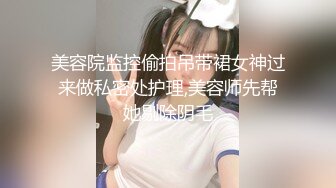 美容院监控偷拍吊带裙女神过来做私密处护理,美容师先帮她剔除阴毛