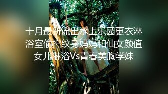 十月最新流出水上乐园更衣淋浴室偷拍纹身妈妈和仙女颜值女儿淋浴Vs青春美胸学妹