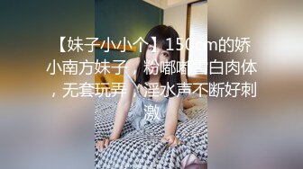 【妹子小小个】150cm的娇小南方妹子，粉嘟嘟雪白肉体，无套玩弄，淫水声不断好刺激