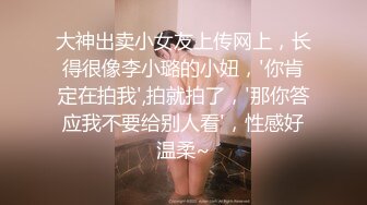 大神出卖小女友上传网上，长得很像李小璐的小妞，'你肯定在拍我',拍就拍了，'那你答应我不要给别人看'，性感好温柔~