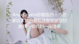 Angel rivera珍藏版四十六在家玩大鸡巴被叔叔发现狠狠狂操我一顿喷射一身精液