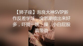 【狮子座】泡良大神SVIP新作反差学妹，突然潮喷出来好多，吓我一跳，操，小白屁股真带劲