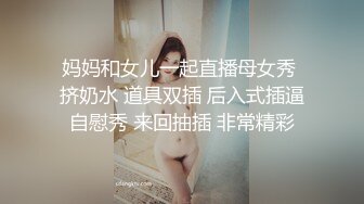 妈妈和女儿一起直播母女秀 挤奶水 道具双插 后入式插逼自慰秀 来回抽插 非常精彩