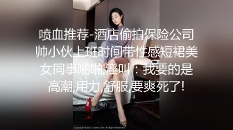 喷血推荐-酒店偷拍保险公司帅小伙上班时间带性感短裙美女同事啪啪,淫叫：我要的是高潮,用力,舒服,要爽死了!