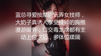 蓝总寻爱按摩店玩弄女技师，大奶子真诱人享受技师的胸推漫游服务，口交毒龙啥都有主动上位求插，多体位蹂躏