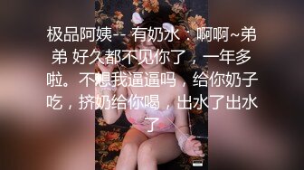 极品阿姨-- 有奶水：啊啊~弟弟 好久都不见你了，一年多啦。不想我逼逼吗，给你奶子吃，挤奶给你喝，出水了出水了