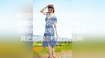 膚白貌美的高顏值性感美女和眼鏡男酒店開房,開始美女不讓男的操,後來男的用情趣道具把她綁起來鞭打屁股幹!