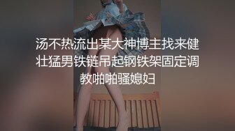 汤不热流出某大神博主找来健壮猛男铁链吊起钢铁架固定调教啪啪骚媳妇