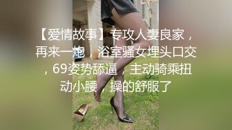 【爱情故事】专攻人妻良家，再来一炮，浴室骚女埋头口交，69姿势舔逼，主动骑乘扭动小腰，操的舒服了