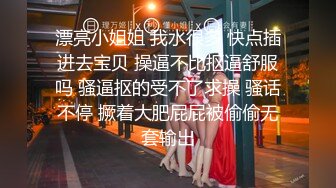 漂亮小姐姐 我水很多 快点插进去宝贝 操逼不比抠逼舒服吗 骚逼抠的受不了求操 骚话不停 撅着大肥屁屁被偷偷无套输出