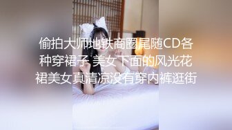 偷拍大师地铁商圈尾随CD各种穿裙子 美女下面的风光花裙美女真清凉没有穿内裤逛街