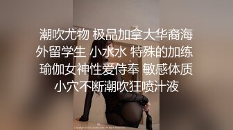 潮吹尤物 极品加拿大华裔海外留学生 小水水 特殊的加练 瑜伽女神性爱侍奉 敏感体质小穴不断潮吹狂喷汁液