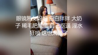 眼镜熟女妈妈 白白胖胖 大奶子 稀毛肥鲍鱼 自己抠逼 淫水狂喷 这也太骚了