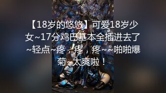 【18岁的悠悠】可爱18岁少女~17分鸡巴基本全插进去了~轻点~疼，疼，疼~~啪啪爆菊~太爽啦！