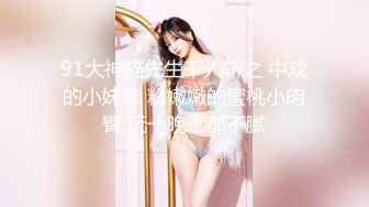 91大神猫先生千人斩之 中戏的小妹妹 粉嫩嫩的蜜桃小肉臀 玩一晚上都不腻