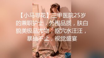 【小马寻花】三甲医院25岁的兼职护士，外围品质，肤白貌美极品尤物，抠穴水汪汪，暴插不止，视觉盛宴