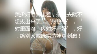 美少妇老公出差，插进去就不想拔出来了，‘热热热’，‘射里面咯，内射好不好’，好，给别人戴绿帽造娃真刺激！