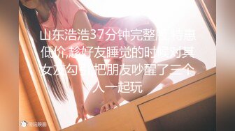 山东浩浩37分钟完整版,特惠低价,趁好友睡觉的时候对其女友勾引,把朋友吵醒了三个人一起玩