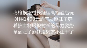 鸟枪换炮村长继续高档酒店玩外围1400元的气质湘妹子穿着护士制服被村长的暴力姿势草到肚子疼还没射就不让干了