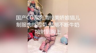 国产CD系列清纯美娇娘猫儿制服肉丝慰菊 高潮不断牛奶喷射到胸上