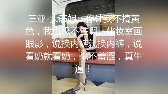 三亚-大表姐：你让我不搞黄色，我也忍不住啊。化妆室画眼影，说换内裤就换内裤，说看奶就看奶，毫不羞涩，真牛逼！