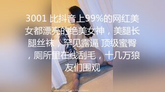 3001 比抖音上99%的网红美女都漂亮的绝美女神，美腿长腿丝袜，罕见露逼 顶级蜜臀，厕所里在线刮毛，十几万狼友们围观