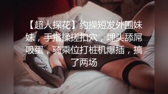 【超人探花】约操短发外围妹妹，手指揉搓扣穴，埋头舔屌吸蛋，骑乘位打桩机爆插，搞了两场