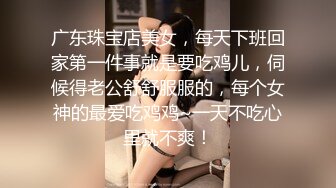 广东珠宝店美女，每天下班回家第一件事就是要吃鸡儿，伺候得老公舒舒服服的，每个女神的最爱吃鸡鸡~一天不吃心里就不爽！