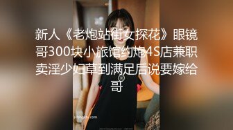 新人《老炮站街女探花》眼镜哥300块小旅馆约炮4S店兼职卖淫少妇草到满足后说要嫁给哥