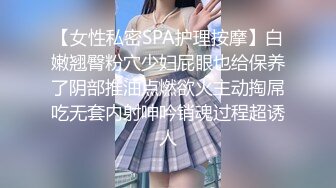 【女性私密SPA护理按摩】白嫩翘臀粉穴少妇屁眼也给保养了阴部推油点燃欲火主动掏屌吃无套内射呻吟销魂过程超诱人