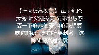 【七天极品探花】 母子乱伦大秀 师父刚操完 徒弟也想感受一下麻麻的爱 麻麻我想要吃你的奶，对白搞笑刺激，这师徒俩真是会玩