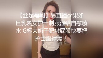 【丝足福利】易直播cc果如 巨乳熟女护士制服淫语自慰喷水 G杯大奶子肥嫩屁股快要把护士服撑爆！