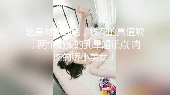 这身材真的绝，钱花的真值啦，两个奶头的乳晕超正点 肉肉的娇小美女！