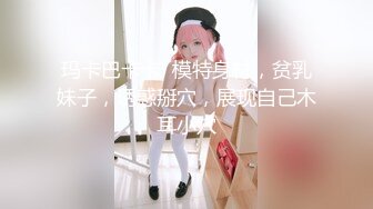 玛卡巴卡卡  模特身材，贫乳妹子，诱惑掰穴，展现自己木耳小穴