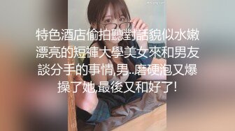 特色酒店偷拍聽對話貌似水嫩漂亮的短褲大學美女來和男友談分手的事情,男..磨硬泡又爆操了她,最後又和好了!