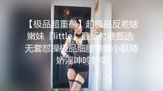 【极品超重磅】超极品反差婊嫩妹『little』最新付费甄选 无套怼操极品细腰美臀小妖精 娇淫呻吟好听