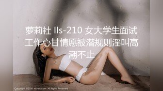 萝莉社 lls-210 女大学生面试工作心甘情愿被潜规则淫叫高潮不止