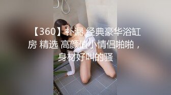 【360】补漏 经典豪华浴缸房 精选 高颜值小情侣啪啪，身材好叫的骚