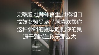 完整版,壮帅体育生,过瘾粗口操妓女骚受,老子就喜欢操你这种会叫的骚母狗,把你的臭逼干到能生孩子那么大