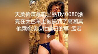 天美传媒最新出品TM0080漂亮在大巴车上被操到了高潮其他乘客淡定忙自己的事-孟若羽